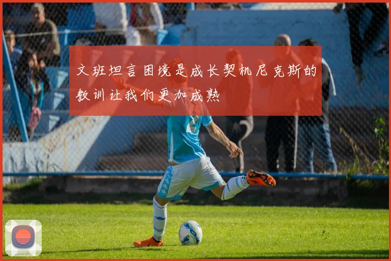 文班坦言困境是成长契机尼克斯的教训让我们更加成熟