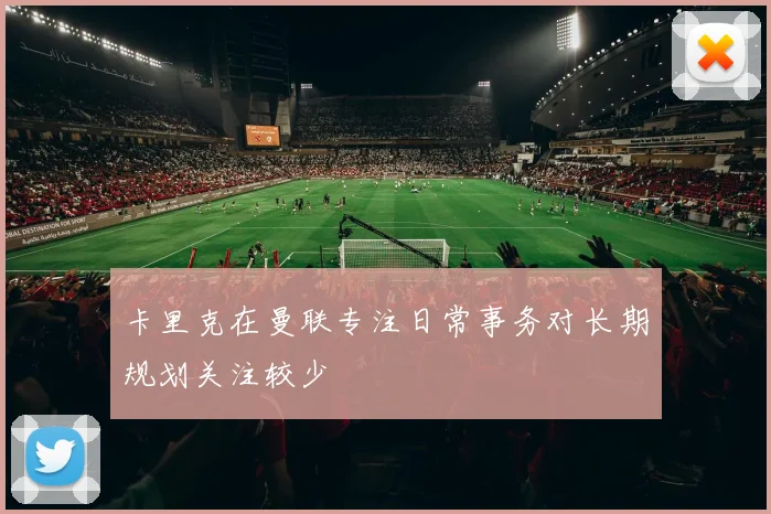 卡里克在曼联专注日常事务对长期规划关注较少