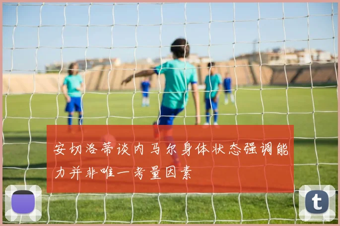 安切洛蒂谈内马尔身体状态强调能力并非唯一考量因素