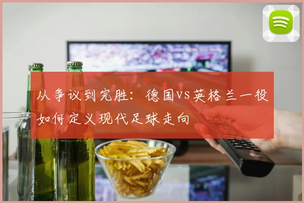 从争议到完胜：德国vs英格兰一役如何定义现代足球走向