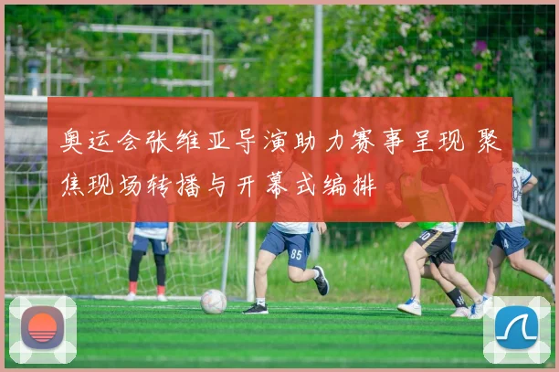 奥运会张维亚导演助力赛事呈现 聚焦现场转播与开幕式编排