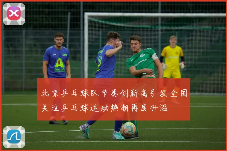 北京乒乓球队节奏创新高引发全国关注乒乓球运动热潮再度升温