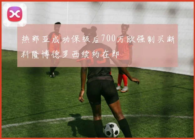 热那亚成功保级后700万欧强制买断科隆博德罗西续约在即