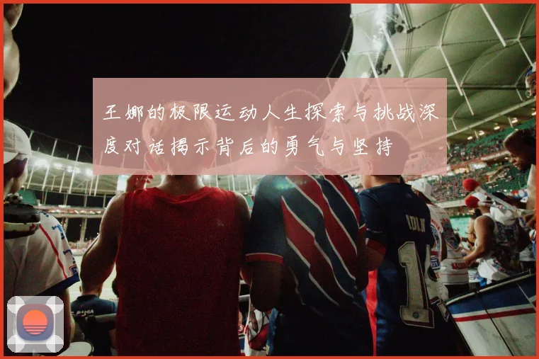 王娜的极限运动人生探索与挑战深度对话揭示背后的勇气与坚持