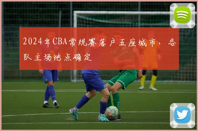 2024年CBA常规赛落户五座城市，各队主场地点确定