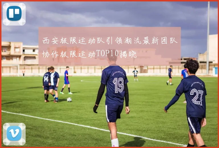 西安极限运动队引领潮流最新团队协作极限运动TOP10揭晓