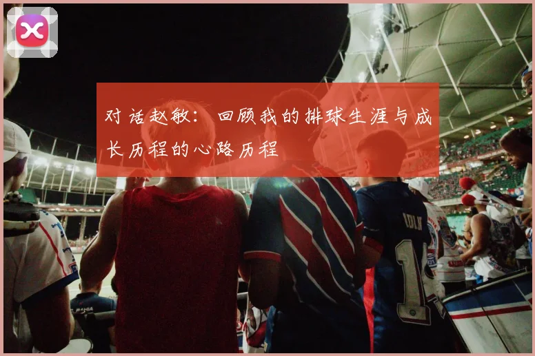 对话赵敏：回顾我的排球生涯与成长历程的心路历程