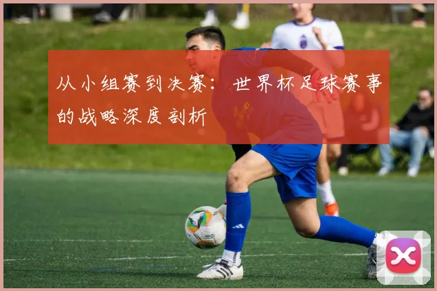 从小组赛到决赛：世界杯足球赛事的战略深度剖析