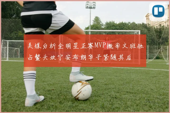美媒分析全明星正赛MVP概率文班独占鳌头坎宁安布朗华子紧随其后